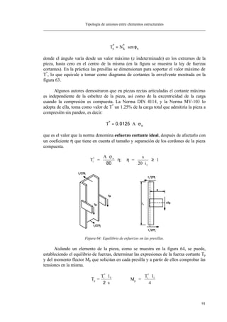 Tipología de uniones entre elementos estructurales
91
T Nx k x
* *
sen= ⋅ φ
donde el ángulo varía desde un valor máximo (e indeterminado) en los extremos de la
pieza, hasta cero en el centro de la misma (en la figura se muestra la ley de fuerzas
cortantes). En la práctica las presillas se dimensionan para soportar el valor máximo de
T*
, lo que equivale a tomar como diagrama de cortantes la envolvente mostrada en la
figura 63.
Algunos autores demostraron que en piezas rectas articuladas el cortante máximo
es independiente de la esbeltez de la pieza, así como de la excentricidad de la carga
cuando la compresión es compuesta. La Norma DIN 4114, y la Norma MV-103 lo
adopta de ella, toma como valor de T*
un 1.25% de la carga total que admitiría la pieza a
compresión sin pandeo, es decir:
T A u
*
.= ⋅ ⋅0 0125 σ
que es el valor que la norma denomina esfuerzo cortante ideal, después de afectarlo con
un coeficiente η que tiene en cuenta el tamaño y separación de los cordones de la pieza
compuesta.
T =
A
=
s
20 i
1i
* u
1
⋅
⋅
⋅
≥
σ
η η
80
;
Figura 64: Equilibrio de esfuerzos en las presillas.
Aislando un elemento de la pieza, como se muestra en la figura 64, se puede,
estableciendo el equilibrio de fuerzas, determinar las expresiones de la fuerza cortante Tp
y del momento flector Mp que solicitan en cada presilla y a partir de ellos comprobar las
tensiones en la misma.
T =
T
M =
T l
4
p
i
*
p
i
*
1⋅
⋅
⋅l
s
1
2
 