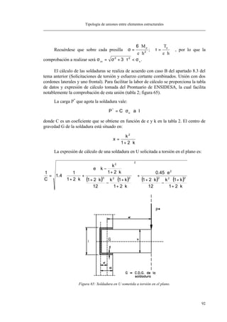 Tipología de uniones entre elementos estructurales
92
Recuérdese que sobre cada presilla σ =
⋅
⋅
6
2
M
e h
p
; τ =
⋅
T
e h
p
, por lo que la
comprobación a realizar será σ σ τ σco u= + ⋅ <2 2
3 .
El cálculo de las soldaduras se realiza de acuerdo con caso B del apartado 8.3 del
tema anterior (Solicitaciones de torsión y esfuerzo cortante combinados. Unión con dos
cordones laterales y uno frontal). Para facilitar la labor de cálculo se proporciona la tabla
de datos y expresión de cálculo tomada del Prontuario de ENSIDESA, la cual facilita
notablemente la comprobación de esta unión (tabla 2; figura 65).
La carga P*
que agota la soldadura vale:
laCP u
*
⋅⋅σ⋅=
donde C es un coeficiente que se obtiene en función de e y k en la tabla 2. El centro de
gravedad G de la soldadura está situado en:
k21
k
x
2
⋅+
=
La expresión de cálculo de una soldadura en U solicitada a torsión en el plano es:
( ) ( ) ( ) ( )
k21
k1k
12
k21
e45.0
k21
k1k
12
k21
k21
k
ke
k21
1
4.1
C
1
222
2
2
223
2
⋅+
+⋅
−
⋅+
⋅
+














⋅+
+⋅
−
⋅+






⋅+
−⋅
+
⋅+
⋅=
Figura 65: Soldadura en U sometida a torsión en el plano.
 