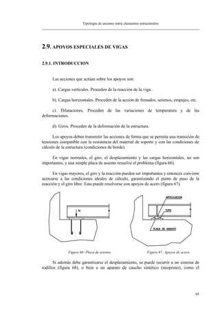 Tipología de uniones entre elementos estructurales
95
2.9. APOYOS ESPECIALES DE VIGAS
2.9.1. INTRODUCCION
Las acciones que actúan sobre los apoyos son:
a). Cargas verticales. Proceden de la reacción de la viga.
b). Cargas horizontales. Proceden de la acción de frenados, seísmos, empujes, etc.
c). Dilataciones. Proceden de las variaciones de temperatura y de las
deformaciones.
d). Giros. Proceden de la deformación de la estructura.
Los apoyos deben transmitir las acciones de forma que se permita una transición de
tensiones compatible con la resistencia del material de soporte y con las condiciones de
cálculo de la estructura (condiciones de borde).
En vigas normales, el giro, el desplazamiento y las cargas horizontales, no son
importantes, y una simple placa de asiento resuelve el problema (figura 66).
En vigas mayores, el giro y la reacción pueden ser importantes y entonces conviene
acercarse a las condiciones ideales de cálculo, garantizando el punto de paso de la
reacción y el giro libre. Esto puede resolverse con apoyos de acero (figura 67).
Figura 66: Placa de asiento. Figura 67: Apoyos de acero.
Si además debe garantizarse el desplazamiento, se puede recurrir a un sistema de
rodillos (figura 68), o bien a un aparato de caucho sintético (neopreno), como el
 