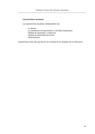 Tipología de uniones entre elementos estructurales
102
Características mecánicas
Las características mecánicas fundamentales son:
- La dureza
- La resistencia al envejecimiento y a las bajas temperaturas.
- Módulo de elasticidad a compresión.
- Módulo de elasticidad transversal.
- Deformaciones.
características todas ellas que han de ser extraídas de los catálogos de los fabricantes.
 