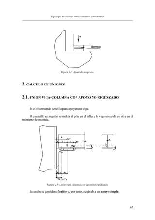 Tipología de uniones entre elementos estructurales
62
Figura 22: Apoyo de neopreno.
2. CALCULO DE UNIONES
2.1. UNION VIGA-COLUMNA CON APOYO NO RIGIDIZADO
Es el sistema más sencillo para apoyar una viga.
El casquillo de angular se suelda al pilar en el taller y la viga se suelda en obra en el
momento de montaje.
Figura 23: Unión viga-columna con apoyo no rigidizado.
La unión se considera flexible y, por tanto, equivale a un apoyo simple.
 
