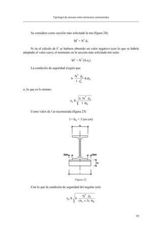 Tipología de uniones entre elementos estructurales
64
Se considera como sección más solicitada la mn (figura 24).
M*
= N*
⋅d2
Si en el cálculo de C se hubiera obtenido un valor negativo (con lo que se habría
adoptado el valor cero), el momento en la sección más solicitada mn sería:
M*
= N*
⋅(S-ea)
La condición de seguridad exigirá que:
6 2
2⋅
⋅
⋅
≤
N d
l ea
E
*
σ
o, lo que es lo mismo:
e
N d
l
a
E
≥
⋅ ⋅
⋅
6 2
*
σ
Como valor de l se recomienda (figura 25)
l = bv + 3 (en cm)
Figura 25.
Con lo que la condición de seguridad del angular será:
e
N d
b
a
v E
≥ ⋅
⋅
+ ⋅
6
3
2
*
( ) σ
 