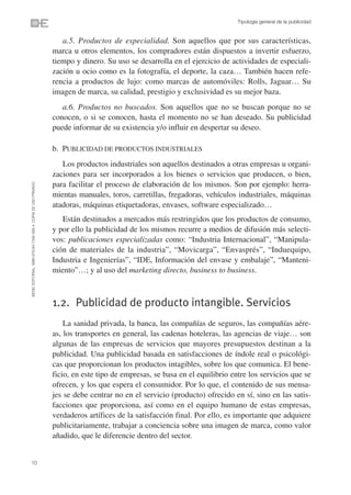 Tipología general de la publicidad


                                                                   a.5. Productos de especialidad. Son aquellos que por sus características,
                                                                marca u otros elementos, los compradores están dispuestos a invertir esfuerzo,
                                                                tiempo y dinero. Su uso se desarrolla en el ejercicio de actividades de especiali-
                                                                zación u ocio como es la fotografía, el deporte, la caza… También hacen refe-
                                                                rencia a productos de lujo: como marcas de automóviles: Rolls, Jaguar… Su
                                                                imagen de marca, su calidad, prestigio y exclusividad es su mejor baza.
                                                                   a.6. Productos no buscados. Son aquellos que no se buscan porque no se
                                                                conocen, o si se conocen, hasta el momento no se han deseado. Su publicidad
                                                                puede informar de su existencia y/o influir en despertar su deseo.

                                                                b. PUBLICIDAD DE PRODUCTOS INDUSTRIALES
                                                                   Los productos industriales son aquellos destinados a otras empresas u organi-
                                                                zaciones para ser incorporados a los bienes o servicios que producen, o bien,
                                                                para facilitar el proceso de elaboración de los mismos. Son por ejemplo: herra-
©ESIC EDITORIAL. ISBN 978-84-7356-568-4. COPIA DE USO PRIVADO




                                                                mientas manuales, toros, carretillas, fregadoras, vehículos industriales, máquinas
                                                                atadoras, máquinas etiquetadoras, envases, software especializado…
                                                                   Están destinados a mercados más restringidos que los productos de consumo,
                                                                y por ello la publicidad de los mismos recurre a medios de difusión más selecti-
                                                                vos: publicaciones especializadas como: “Industria Internacional”, “Manipula-
                                                                ción de materiales de la industria”, “Movicarga”, “Envasprés”, “Induequipo,
                                                                Industria e Ingenierías”, “IDE, Información del envase y embalaje”, “Manteni-
                                                                miento”…; y al uso del marketing directo, business to business.



                                                                1.2. Publicidad de producto intangible. Servicios
                                                                    La sanidad privada, la banca, las compañías de seguros, las compañías aére-
                                                                as, los transportes en general, las cadenas hoteleras, las agencias de viaje… son
                                                                algunas de las empresas de servicios que mayores presupuestos destinan a la
                                                                publicidad. Una publicidad basada en satisfacciones de índole real o psicológi-
                                                                cas que proporcionan los productos intagibles, sobre los que comunica. El bene-
                                                                ficio, en este tipo de empresas, se basa en el equilibrio entre los servicios que se
                                                                ofrecen, y los que espera el consumidor. Por lo que, el contenido de sus mensa-
                                                                jes se debe centrar no en el servicio (producto) ofrecido en sí, sino en las satis-
                                                                facciones que proporciona, así como en el equipo humano de estas empresas,
                                                                verdaderos artífices de la satisfacción final. Por ello, es importante que adquiere
                                                                publicitariamente, trabajar a conciencia sobre una imagen de marca, como valor
                                                                añadido, que le diferencie dentro del sector.


10
 