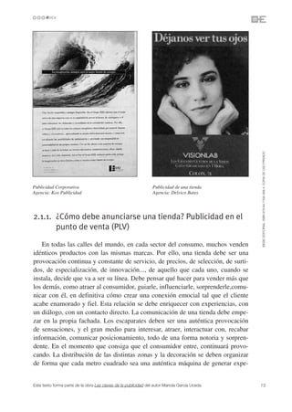 ©ESIC EDITORIAL. ISBN 978-84-7356-568-4. COPIA DE USO PRIVADO
Publicidad Corporativa                                           Publicidad de una tienda
Agencia: Kox Publicidad                                          Agencia: Delvico Bates




2.1.1. ¿Cómo debe anunciarse una tienda? Publicidad en el
       punto de venta (PLV)

   En todas las calles del mundo, en cada sector del consumo, muchos venden
idénticos productos con las mismas marcas. Por ello, una tienda debe ser una
provocación continua y constante de servicio, de precios, de selección, de surti-
dos, de especialización, de innovación..., de aquello que cada uno, cuando se
instala, decide que va a ser su línea. Debe pensar qué hacer para vender más que
los demás, como atraer al consumidor, guiarle, influenciarle, sorprenderle,comu-
nicar con él, en definitiva cómo crear una conexión emocial tal que el cliente
acabe enamorado y fiel. Esta relación se debe enriquecer con experiencias, con
un diálogo, con un contacto directo. La comunicación de una tienda debe empe-
zar en la propia fachada. Los escaparates deben ser una auténtica provocación
de sensaciones, y el gran medio para interesar, atraer, interactuar con, recabar
información, comunicar posicionamiento, todo de una forma notoria y sorpren-
dente. En el momento que consiga que el consumidor entre, continuará provo-
cando. La distribución de las distintas zonas y la decoración se deben organizar
de forma que cada metro cuadrado sea una auténtica máquina de generar expe-


Este texto forma parte de la obra Las claves de la publicidad del autor Mariola García Uceda   13
 