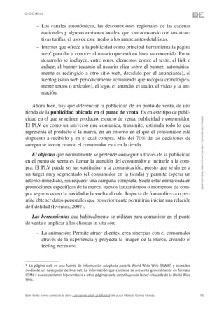 • – Los canales autonómicos, las desconexiones regionales de las cadenas
        nacionales y algunas emisoras locales, que van acercando con sus atrac-
        tivas tarifas, el uso de este medio a los anunciantes detallistas.
    • – Internet que ofrece a la publicidad como principal herramienta la página
        web* para dar a conocer al usuario que está en línea su contenido. En su
        desarrollo se incluyen, entre otros, elementos como: el texto, el link o
        enlace, el banner (cuando el usuario clica sobre el banner, automática-
        mente es redirigido a otro sitio web, decidido por el anunciante), el
        weblog (sitio web periódicamente actualizado que recopila cronológica-
        mente textos o artículos), el logo, el anuncio, el audio, el video y la ani-
        mación.

    Ahora bien, hay que diferenciar la publicidad de un punto de venta, de una
tienda de la publicidad ubicada en el punto de venta. Es en este tipo de publi-




                                                                                                         ©ESIC EDITORIAL. ISBN 978-84-7356-568-4. COPIA DE USO PRIVADO
cidad en el que se reúnen producto, espacio de venta, publicidad y consumidor.
El PLV es como un universo que comunica, transmite, estimula todo lo que
representa el producto o la marca, en un entorno en el que el consumidor está
dispuesto a recibirlo y en el cual compra. Más del 70% de las decisiones de
compra se toman cuando el consumidor está en la tienda.
   El objetivo que normalmente se pretende conseguir a través de la publicidad
en el punto de venta es llamar la atención del consumidor e incitarle a la com-
pra. El PLV puede ser un sustitutivo a la comunicación, puesto que se dirige a
un target muy segmentado (el consumidor en la tienda) y permite esperar un
retorno inmediato, sin requerir una campaña completa. Suele estar enmarcada en
promociones específicas de la marca, nuevos lanzamientos o momentos de com-
pra seguros como la navidad o la vuelta al cole. Impacta de forma directa o per-
mite obtener datos personales que posteriormente permitirán iniciar una relación
de fidelidad (Eventos, 2007).
   Las herramientas que habitualmente se utilizan para comunicar en el punto
de venta e implicar a los clientes in situ son:
    • – La animación: Permite atraer clientes, crea sinergias con el consumidor
        através de la experiencia y proyecta la imagen de la marca, creando el
        feeling necesario.


* La página web es una fuente de información adaptada para la World Wide Web (WWW) y accesible
mediante un navegador de Internet. La información que contiene se presenta generalmente en formato
HTML y puede contener hiperenlaces a otras páginas web, constituyendo la red enlazada de la World Wide
Web.



Este texto forma parte de la obra Las claves de la publicidad del autor Mariola García Uceda             15
 