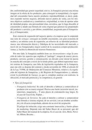 dor, uniformidad que genere seguridad, esto es, la franquicia procura una misma
imagen en la oferta de los productos, para conseguir la tranquilidad y la seguri-
dad del consumidor hacia nuestro producto; reproductibilidad, es decir, pode-
mos expandir nuestro negocio, abriendo nuevos puntos de venta, con los mis-
mos objetivos cualitativos y cuantitativos; originalidad, se trata de aportar señas
de identidad propias, una personalidad clara, novedosa, que lo haga deseable al
consumidor y añadir una fórmula de venta original que potencie las propiedades
del producto o servicio; y por último, rentabilidad, asegurada para el franquicia-
do y el franquiciador.
   Este sistema de expansión del negocio aporta a la empresa que lo emprende
una serie de ventajas: conseguir un notable crecimiento, con gran economía de
medios y un mínimo coste de expansión; un refuerzo de su identidad producto-
marca; una información directa y fidedigna de las necesidades del mercado, a
través de sus franquiciados; mayor control de la secuencia compra-producción-




                                                                                               ©ESIC EDITORIAL. ISBN 978-84-7356-568-4. COPIA DE USO PRIVADO
ventas; y, facilita la obtención de recursos financieros.
   Por otro lado, la franquicia también tiene sus inconvenientes: exige la crea-
ción de todos los aspectos que engloba el “package”: imagen de marca, precio,
producto, servicio, gestión y comunicación; un elevado coste inicial de puesta
en marcha del concepto a través de la tienda piloto, que deberá representar nues-
tro sistema de franquicia; una falta de legislación reguladora de la franquicia,
pues tan sólo se dispone del contrato y desde noviembre de 1998, el artículo 62
de la Ley 7/1996, de Ordenación del Comercio Minorista, relativo a la regula-
ción del régimen de franquicias, y del Registro de Franquiciadores; y, además,
existe la posibilidad de fracaso, ya que es complejo analizar con realismo, la
ubicación, el mercado potencial y, la competencia, en general.

    • Tipos de franquicias
    • – Franquicia Industrial. Se cede el derecho a fabricar y comercializar el
        producto con su marca original. Precisa una fuerte inversión inicial, ins-
        talaciones, maquinaria… Y unos plazos de contratación muy largos. Es
        el caso de Coca-Cola, Yoplait…
    • – Franquicia de Servicios. Se cede el derecho a utilizar y comercializar
        una fórmula o sistema original, de un servicio, con un nombre acredita-
        do y de eficacia comprobada, además de un nivel de aceptación.
    •      El peligro de imitación, exige una constante innovación y, fuertes planes
           de marketing. Depende más del Saber Hacer de su personal; que del
           Saber Hacer del manual de la empresa. Es el caso de: Avis, Hertz, Novo-
           tel, Hilton, Bocatta…


Este texto forma parte de la obra Las claves de la publicidad del autor Mariola García Uceda   17
 