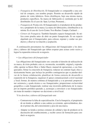Tipología general de la publicidad


                                                                   • – Franquicia de Distribución. El franquiciador es comparable a una cen-
                                                                       tral de compras, con nombre propio. Permite un desarrollo rápido de
                                                                       puntos de venta idénticos. Estos distribuyen, bajo una misma marca,
                                                                       productos específicos. Su marca de fabricación es sustituida por la del
                                                                       distribuidor. Es el caso de: Spar, Levitan, Premamá…
                                                                   • – Franquicia de Producción. El franquiciador es el productor de los produc-
                                                                       tos y propietario de la marca. La marca de fabricación y distribución es la
                                                                       misma. Es el caso de: Levis Center, Yves Rocher, Camper, Cacharel…
                                                                   • – Córners de Franquicia. También llamados espacio franquiciado. Se uti-
                                                                       liza como prueba antes de abrir un punto franquiciado. Es un espacio
                                                                       alquilado por el franquiciador, para colocar, reponer y cuidar sus pro-
                                                                       ductos y observar su rotación y aceptación.

                                                                   A continuación presentamos las obligaciones del franquiciador y los dere-
©ESIC EDITORIAL. ISBN 978-84-7356-568-4. COPIA DE USO PRIVADO




                                                                chos y deberes del franquiciado que deben respetar para actuar como socios y
                                                                lograr la expansión exitosa de su negocio.

                                                                   • Las obligaciones del franquiciador
                                                                   Las obligaciones del franquiciador son: conceder el derecho de utilización de
                                                                su marca, de éxito probado; esto es, reconocida, recordable, original y reprodu-
                                                                cible; aportar su Know How o Saber Hacer, manual de operaciones, a sus fran-
                                                                quiciados; firmar la concesión de franquicia; redactar un contrato legal, ético y
                                                                técnicamente bueno, que incluya las posibles contingencias que se puedan deri-
                                                                var de la futura colaboración; planificar de forma correcta de desarrollo o
                                                                expansión de la franquicia; organizar el apoyo comunicacional a nivel nacional
                                                                y local; formar, de manera continua al franquiciado y a su personal; proporcio-
                                                                nar asistencia y ayuda técnica a sus franquiciados; proporcionar exclusividad
                                                                geográfica a cada franquiciado; realizar una inversión publicitaria de la marca
                                                                por un importe periódico pactado; y, aconsejar y convencer a sus franquiciados
                                                                sin tratar de mandar o imponer sus decisiones a nivel local.
                                                                   Y los derechos y deberes del franquiciado son:

                                                                   • – Contrarrestar la falta de especialización. Con la franquicia, el propietario
                                                                       de un tienda se adhiere a una cadena ya existente, aprovechándose, des-
                                                                       de el primer día, del conocimiento y peso de una marca.
                                                                   • – Adaptar su tienda a normas comunes de calidad y tipo de producto en la
                                                                       decoración del establecimiento, y recibir cursos de formación para con-
                                                                       ducir su negocio.


18
 