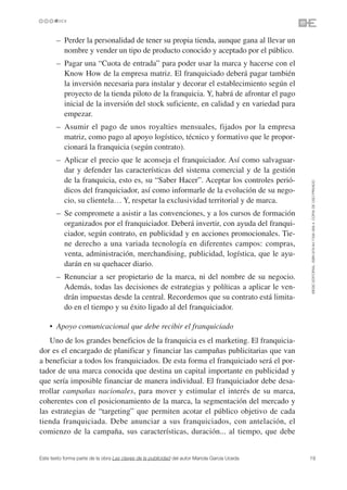 • – Perder la personalidad de tener su propia tienda, aunque gana al llevar un
        nombre y vender un tipo de producto conocido y aceptado por el público.
    • – Pagar una “Cuota de entrada” para poder usar la marca y hacerse con el
        Know How de la empresa matriz. El franquiciado deberá pagar también
        la inversión necesaria para instalar y decorar el establecimiento según el
        proyecto de la tienda piloto de la franquicia. Y, habrá de afrontar el pago
        inicial de la inversión del stock suficiente, en calidad y en variedad para
        empezar.
    • – Asumir el pago de unos royalties mensuales, fijados por la empresa
        matriz, como pago al apoyo logístico, técnico y formativo que le propor-
        cionará la franquicia (según contrato).
    • – Aplicar el precio que le aconseja el franquiciador. Así como salvaguar-
        dar y defender las características del sistema comercial y de la gestión
        de la franquicia, esto es, su “Saber Hacer”. Aceptar los controles perió-




                                                                                               ©ESIC EDITORIAL. ISBN 978-84-7356-568-4. COPIA DE USO PRIVADO
        dicos del franquiciador, así como informarle de la evolución de su nego-
        cio, su clientela… Y, respetar la exclusividad territorial y de marca.
    • – Se compromete a asistir a las convenciones, y a los cursos de formación
        organizados por el franquiciador. Deberá invertir, con ayuda del franqui-
        ciador, según contrato, en publicidad y en acciones promocionales. Tie-
        ne derecho a una variada tecnología en diferentes campos: compras,
        venta, administración, merchandising, publicidad, logística, que le ayu-
        darán en su quehacer diario.
    • – Renunciar a ser propietario de la marca, ni del nombre de su negocio.
        Además, todas las decisiones de estrategias y políticas a aplicar le ven-
        drán impuestas desde la central. Recordemos que su contrato está limita-
        do en el tiempo y su éxito ligado al del franquiciador.

    • Apoyo comunicacional que debe recibir el franquiciado
   Uno de los grandes beneficios de la franquicia es el marketing. El franquicia-
dor es el encargado de planificar y financiar las campañas publicitarias que van
a beneficiar a todos los franquiciados. De esta forma el franquiciado será el por-
tador de una marca conocida que destina un capital importante en publicidad y
que sería imposible financiar de manera individual. El franquiciador debe desa-
rrollar campañas nacionales, para mover y estimular el interés de su marca,
coherentes con el posicionamiento de la marca, la segmentación del mercado y
las estrategias de “targeting” que permiten acotar el público objetivo de cada
tienda franquiciada. Debe anunciar a sus franquiciados, con antelación, el
comienzo de la campaña, sus características, duración... al tiempo, que debe


Este texto forma parte de la obra Las claves de la publicidad del autor Mariola García Uceda   19
 