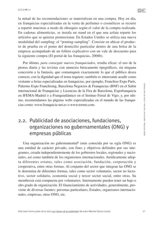 la mitad de las recomendaciones se materializan en una compra. Hoy en día,
en franquicias especializadas en la venta de perfumes o cosméticos se recurre
a repartir muestras a modo de obsequio según el valor de la compra realizada.
En cadenas alimenticias, se instala un stand en el que una azfata reparte los
artículos que se quieren promocionar. En Estados Unidos se utiliza una nueva
modalidad del sampling: el “poming-sampling”. Consiste en ubicar el produc-
to de prueba en el pomo del domicilio particular dentro de una bolsa de la
empresa acompañado de un folleto explicativo con un vale de descuento para
la siguiente compra (El portal de las franquicias, 2008b).
    Por último, para conseguir nuevos franquiciados, resulta eficaz: el uso de la
prensa diaria y las revistas con anuncios básicamente tipográficos, sin ninguna
concesión a la fantasía, que comuniquen exactamente lo que el público desea
conocer, con la dignidad que el tema requiere; también es interesante acudir como
visitante a ferias especializadas en franquicias, por ejemplo, Franchise Expo París,




                                                                                               ©ESIC EDITORIAL. ISBN 978-84-7356-568-4. COPIA DE USO PRIVADO
Palermo Expo Franchising, Barcelona Negocios & Franquicias (BNF) en el Salón
internacional de Franquicias y Licencias de la Fira de Barcelona, Expofranquicia
en IFEMA-Madrid o a Franquiatlántico en el Instituo Ferial de Vigo; y, por ulti-
mo, recomendamos las páginas webs especializadas en el mundo de las franqui-
cias como: www.franquicia-net.es o www.tormo.com.



2.2. Publicidad de asociaciones, fundaciones,
     organizaciones no gubernamentales (ONG) y
     empresas públicas
    Una organización no gubernamental6 (más conocida por su sigla ONG) es
una entidad de carácter privado, con fines y objetivos definidos por sus inte-
grantes, creada independientemente de los gobiernos locales, regionales y nacio-
nales, así como también de los organismos internacionales. Jurídicamente adop-
ta diferentes estatus, tales como asociación, fundación, corporación y
cooperativa, entre otras formas. Al conjunto del sector que integran las ONG se
le denomina de diferentes formas, tales como sector voluntario, sector no lucra-
tivo, sector solidario, economía social y tercer sector social, entre otras. Su
membresía está compuesta por voluntarios. Internamente pueden tener un bajo o
alto grado de organización. El financiamiento de actividades, generalmente, pro-
viene de diversas fuentes: personas particulares, Estados, organismos internacio-
nales, empresas, otras ONG, etc.



Este texto forma parte de la obra Las claves de la publicidad del autor Mariola García Uceda   21
 