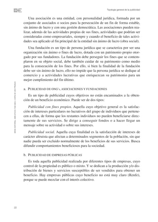 Tipología general de la publicidad


                                                                    Una asociación es una entidad, con personalidad jurídica, formada por un
                                                                conjunto de asociados o socios para la persecución de un fin de forma estable,
                                                                sin ánimo de lucro y con una gestión democrática. Las asociaciones pueden rea-
                                                                lizar, además de las actividades propias de sus fines, actividades que podrían ser
                                                                consideradas como empresariales, siempre y cuando el beneficio de tales activi-
                                                                dades sea aplicado al fin principal de la entidad sin ánimo de lucro (obra social).
                                                                   Una fundación es un tipo de persona jurídica que se caracteriza por ser una
                                                                organización sin ánimo o fines de lucro, dotada con un patrimonio propio otor-
                                                                gado por sus fundadores. La fundación debe perseguir los fines que se contem-
                                                                plaron en su objeto social, debe también cuidar de su patrimonio como medio
                                                                para la consecución de los fines. Por ello, si bien la finalidad de la fundación
                                                                debe ser sin ánimo de lucro, ello no impide que la persona jurídica se dedique al
                                                                comercio y a actividades lucrativas que enriquezcan su patrimonio para un
                                                                mejor cumplimiento del fin último.
©ESIC EDITORIAL. ISBN 978-84-7356-568-4. COPIA DE USO PRIVADO




                                                                a. PUBLICIDAD DE ONG’s, ASOCIACIONES Y FUNDACIONES
                                                                   Es un tipo de publicidad cuyos objetivos no están encaminados a la obten-
                                                                ción de un beneficio económico. Puede ser de dos tipos:
                                                                   Publicidad con fines propios. Aquella cuyo objetivo general es la satisfac-
                                                                ción de intereses particulares no lucrativos del grupo de individuos que pertene-
                                                                cen a ellas, de forma que los restantes individuos no pueden beneficiarse direc-
                                                                tamente de sus servicios. Se dirige a conseguir fondos o a hacer llegar un
                                                                mensaje sobre su actividad o sobre sus intereses.
                                                                   Publicidad social. Aquella cuya finalidad es la satisfacción de intereses de
                                                                carácter altruista que afectan a determinados segmentos de la población, sin que
                                                                nadie pueda ser excluido normalmente de los beneficios de sus servicios. Busca
                                                                difundir comportamientos beneficiosos para la sociedad.

                                                                b. PUBLICIDAD DE EMPRESAS PÚBLICAS
                                                                    Es toda aquella publicidad realizada por diferentes tipos de empresas, cuyo
                                                                control de la propiedad es público o mixto. Y se dedican a la producción y/o dis-
                                                                tribución de bienes y servicios susceptibles de ser vendidos para obtener un
                                                                beneficio. Hay empresas públicas cuyo beneficio no está muy claro (Renfe),
                                                                porque se puede mezclar con el interés colectivo.




22
 