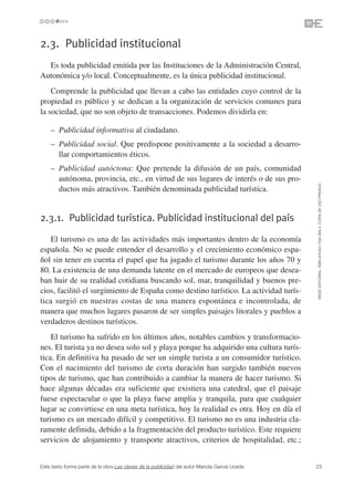 2.3. Publicidad institucional
  Es toda publicidad emitida por las Instituciones de la Administración Central,
Autonómica y/o local. Conceptualmente, es la única publicidad institucional.
    Comprende la publicidad que llevan a cabo las entidades cuyo control de la
propiedad es público y se dedican a la organización de servicios comunes para
la sociedad, que no son objeto de transacciones. Podemos dividirla en:

    – Publicidad informativa al ciudadano.
    – Publicidad social. Que predispone positivamente a la sociedad a desarro-
      llar comportamientos éticos.
    – Publicidad autóctona: Que pretende la difusión de un país, comunidad
      autónoma, provincia, etc., en virtud de sus lugares de interés o de sus pro-




                                                                                               ©ESIC EDITORIAL. ISBN 978-84-7356-568-4. COPIA DE USO PRIVADO
      ductos más atractivos. También denominada publicidad turística.


2.3.1. Publicidad turística. Publicidad institucional del país

    El turismo es una de las actividades más importantes dentro de la economía
española. No se puede entender el desarrollo y el crecimiento económico espa-
ñol sin tener en cuenta el papel que ha jugado el turismo durante los años 70 y
80. La existencia de una demanda latente en el mercado de europeos que desea-
ban huir de su realidad cotidiana buscando sol, mar, tranquilidad y buenos pre-
cios, facilitó el surgimiento de España como destino turístico. La actividad turís-
tica surgió en nuestras costas de una manera espontánea e incontrolada, de
manera que muchos lugares pasaron de ser simples paisajes litorales y pueblos a
verdaderos destinos turísticos.
    El turismo ha sufrido en los últimos años, notables cambios y transformacio-
nes. El turista ya no desea solo sol y playa porque ha adquirido una cultura turís-
tica. En definitiva ha pasado de ser un simple turista a un consumidor turístico.
Con el nacimiento del turismo de corta duración han surgido también nuevos
tipos de turismo, que han contribuido a cambiar la manera de hacer turismo. Si
hace algunas décadas era suficiente que existiera una catedral, que el paisaje
fuese espectacular o que la playa fuese amplia y tranquila, para que cualquier
lugar se convirtiese en una meta turística, hoy la realidad es otra. Hoy en día el
turismo es un mercado difícil y competitivo. El turismo no es una industria cla-
ramente definida, debido a la fragmentación del producto turístico. Este requiere
servicios de alojamiento y transporte atractivos, criterios de hospitalidad, etc.;


Este texto forma parte de la obra Las claves de la publicidad del autor Mariola García Uceda   23
 