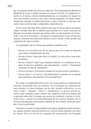 Tipología general de la publicidad


                                                                que son proporcionados por diversas industrias. Esta fragmentación dificulta la
                                                                definición de lo que se podría entender por turismo. Por ello, la verdadera revo-
                                                                lución en el turismo consiste fundamentalmente, en considerar los lugares no
                                                                solo como destinos turísticos, sino como sistemas integrados. El criterio funda-
                                                                mental para entender el mundo del turismo es que el mercado se rige bajo con-
                                                                ceptos como son diversidad, complejidad y especialización.
                                                                   En los inicios del siglo XXI, podemos decir que el turismo abarca un espacio
                                                                amplio formado tanto por la industria que participa en el sector como por las
                                                                diferentes necesidades humanas que intenta cubrir en cada momento. Es el desa-
                                                                rrollo y uso de la tecnología y su progresiva humanización lo que servirá para
                                                                mejorar y fomentar una interacción intuitiva con los clientes y hacer posible una
                                                                experiencia de viaje excelente.
                                                                   Los principales tipos de turismo que podemos identificar son:
©ESIC EDITORIAL. ISBN 978-84-7356-568-4. COPIA DE USO PRIVADO




                                                                   – Turismo de Corta Duración: Es un viaje de una a tres noches de duración
                                                                     y por motivos fundamentales de ocio.
                                                                   – Turismo Urbano: Aquel que ofrece la ciudad y su vasta oferta como desti-
                                                                     no turístico
                                                                   – Turismo Cultural: Aquel cuyo elemento distintivo lo constituyen el con-
                                                                     junto de procesos simbólicos que denominamos “cultura”. Fuertemente
                                                                     vinculado a la idea de “patrimonio”.
                                                                   – Turismo Ecológico: Con enclaves dotados de un gran atractivo paisajístico.
                                                                   – Turismo Rural y de Interior: Actividad turística realizada en un entorno
                                                                     rural autóctono e interrelación con la sociedad local.

                                                                    En cuanto a la publicidad turística hoy se le exige generar un sentimiento de
                                                                atracción inexplicable hacia los destinos. En la estrategia de comunicación,
                                                                estos destinos, se deben catalogar con los más variados calificativos, ya sea
                                                                como “verdes”, “naturales”, “únicos” o “paradisíacos”, ya que los recursos tu-
                                                                rísticos están sometidos a unos criterios muy subjetivos, fruto de la imagen que
                                                                se proyecta sobre ellos. La imagen que poseen los residentes y turistas es el ele-
                                                                mento clave y central en la comercialización de los recursos turísticos. En su
                                                                construcción participa estrechamente (además de otros medios, como por ejem-
                                                                plo el cine) la publicidad.
                                                                   Teniendo en cuenta la estacionalidad como factor importante dentro del turis-
                                                                mo, algunos destinos tratan de incentivar la visita de turistas apelando a los fines
                                                                de semana. Tal es el caso de las campañas de comunicación “La Escapada


24
 