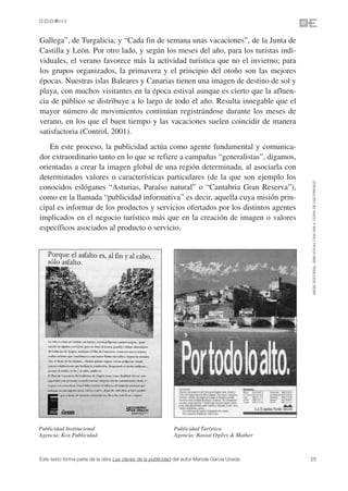 Gallega”, de Turgalicia, y “Cada fin de semana unas vacaciones”, de la Junta de
Castilla y León. Por otro lado, y según los meses del año, para los turistas indi-
viduales, el verano favorece más la actividad turística que no el invierno; para
los grupos organizados, la primavera y el principio del otoño son las mejores
épocas. Nuestras islas Baleares y Canarias tienen una imagen de destino de sol y
playa, con muchos visitantes en la época estival aunque es cierto que la afluen-
cia de público se distribuye a lo largo de todo el año. Resulta innegable que el
mayor número de movimientos continúan registrándose durante los meses de
verano, en los que el buen tiempo y las vacaciones suelen coincidir de manera
satisfactoria (Control, 2001).
   En este proceso, la publicidad actúa como agente fundamental y comunica-
dor extraordinario tanto en lo que se refiere a campañas “generalistas”, digamos,
orientadas a crear la imagen global de una región determinada, al asociarla con
determinados valores o características particulares (de la que son ejemplo los




                                                                                               ©ESIC EDITORIAL. ISBN 978-84-7356-568-4. COPIA DE USO PRIVADO
conocidos eslóganes “Asturias, Paraíso natural” o “Cantabria Gran Reserva”),
como en la llamada “publicidad informativa” es decir, aquella cuya misión prin-
cipal es informar de los productos y servicios ofertados por los distintos agentes
implicados en el negocio turístico más que en la creación de imagen o valores
específicos asociados al producto o servicio.




Publicidad Institucional                                     Publicidad Turística
Agencia: Kox Publicidad                                      Agencia: Bassat Ogilvy & Mather



Este texto forma parte de la obra Las claves de la publicidad del autor Mariola García Uceda   25
 
