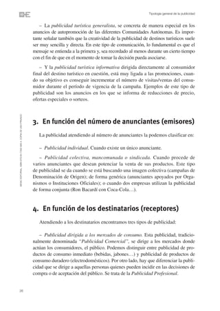 Tipología general de la publicidad


                                                                    – La publicidad turística generalista, se concreta de manera especial en los
                                                                anuncios de autopromoción de las diferentes Comunidades Autónomas. Es impor-
                                                                tante señalar también que la creatividad de la publicidad de destinos turísticos suele
                                                                ser muy sencilla y directa. En este tipo de comunicación, lo fundamental es que el
                                                                mensaje se entienda a la primera y, sea recordado al menos durante un cierto tiempo
                                                                con el fin de que en el momento de tomar la decisión pueda asociarse.
                                                                   – Y la publicidad turística informativa dirigida directamente al consumidor
                                                                final del destino turístico en cuestión, está muy ligada a las promociones, cuan-
                                                                do su objetivo es conseguir incrementar el número de visitas/ventas del consu-
                                                                midor durante el período de vigencia de la campaña. Ejemplos de este tipo de
                                                                publicidad son los anuncios en los que se informa de reducciones de precio,
                                                                ofertas especiales o sorteos.
©ESIC EDITORIAL. ISBN 978-84-7356-568-4. COPIA DE USO PRIVADO




                                                                3. En función del número de anunciantes (emisores)
                                                                   La publicidad atendiendo al número de anunciantes la podemos clasificar en:

                                                                   – Publicidad individual. Cuando existe un único anunciante.
                                                                   – Publicidad colectiva, mancomunada o sindicada. Cuando procede de
                                                                varios anunciantes que desean potenciar la venta de sus productos. Este tipo
                                                                de publicidad se da cuando se está buscando una imagen colectiva (campañas de
                                                                Denominación de Origen); de forma genérica (anunciantes apoyados por Orga-
                                                                nismos o Instituciones Oficiales); o cuando dos empresas utilizan la publicidad
                                                                de forma conjunta (Ron Bacardí con Coca-Cola…).


                                                                4. En función de los destinatarios (receptores)
                                                                   Atendiendo a los destinatarios encontramos tres tipos de publicidad:

                                                                   – Publicidad dirigida a los mercados de consumo. Esta publicidad, tradicio-
                                                                nalmente denominada “Publicidad Comercial”, se dirige a los mercados donde
                                                                actúan los consumidores, el público. Podemos distinguir entre publicidad de pro-
                                                                ductos de consumo inmediato (bebidas, jabones…) y publicidad de productos de
                                                                consumo duradero (electrodomésticos). Por otro lado, hay que diferenciar la publi-
                                                                cidad que se dirige a aquellas personas quienes pueden incidir en las decisiones de
                                                                compra o de aceptación del público. Se trata de la Publicidad Profesional.


26
 