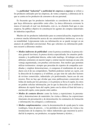 Tipología general de la publicidad


                                                                   La publicidad “industrial” o publicidad de empresa a empresa se refiere a
                                                                los productos utilizados por las empresas, de venta a empresa, a diferencia de la
                                                                que se centra en los productos de consumo o de uso personal.
                                                                   Es frecuente que los productos industriales se consideren de consumo, sin
                                                                que haya diferencias apreciables entre ellos. La única diferencia existente la
                                                                marca el mercado al cual van destinados, esto es, su clientela final que es una
                                                                empresa. Su público objetivo lo constituyen los agentes de compras industriales
                                                                de industrias específicas.
                                                                   Muchos de los productos industriales para su comercialización, requieren dar
                                                                a conocer mucha información acerca de sus características intrínsecas, su uso y
                                                                su rentabilidad. Lógicamente toda esa información no se puede recoger en un
                                                                anuncio de publicidad convencional. Para que soliciten esa información pode-
                                                                mos recurrir a diferentes medios:
©ESIC EDITORIAL. ISBN 978-84-7356-568-4. COPIA DE USO PRIVADO




                                                                   • Medios indirectos de publicidad: como la prensa económica; la prensa téc-
                                                                     nica general (revistas); la prensa técnica especializada; los anuarios profe-
                                                                     sionales y la publicidad directa, sobre todo mailings. Al trabajar con ellos
                                                                     debemos centrarnos en nuestro target y centrar nuestro mensaje en una sola
                                                                     ventaja argumentada, con pruebas convincentes. Son medios que permiten
                                                                     utilizar testimonios: siempre que procedan de expertos de compañías acre-
                                                                     ditadas y emplear demostraciones, si comparan el rendimiento de un pro-
                                                                     ducto con el de sus competidores. También podemos incluir un cupón, con
                                                                     la dirección de la empresa y el teléfono, ya que siete de cada diez lectores
                                                                     de revistas comerciales, industriales y/o profesionales, hacen uso de este
                                                                     recurso. Pero no hay que olvidar que estas publicaciones comerciales son
                                                                     leídas de media por tres personas y si la primera se lleva el cupón, los otros
                                                                     no podrán solicitar información, por lo que la dirección y/o el teléfono lo
                                                                     debemos de repetir fuera del cupón, junto con la oferta al final del texto y
                                                                     encima del cupón, como puente entre ambos.
                                                                   • Medios de contacto directo: como las ferias y exposiciones; la presenta-
                                                                     ción y demostraciones de materiales; las visitas a fábrica; las exposiciones
                                                                     itinerantes de presentación y de demostración; los seminarios de formación
                                                                     e información; los coloquios y conferencias.
                                                                   • Medios complementarios: como la documentación de ayuda para la venta
                                                                     (catálogos, listas de precios…); los periódicos de empresa; las visitas a las
                                                                     instalaciones de la empresa; los vídeos industriales que muestren la activi-
                                                                     dad de la empresa, sus productos, su equipo humano y técnico…



28
 