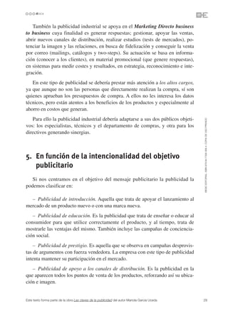 También la publicidad industrial se apoya en el Marketing Directo business
to business cuya finalidad es generar respuestas; gestionar, apoyar las ventas,
abrir nuevos canales de distribución, realizar estudios (tests de mercados), po-
tenciar la imagen y las relaciones, en busca de fidelización y conseguir la venta
por correo (mailings, catálogos y two-steps). Su actuación se basa en informa-
ción (conocer a los clientes), en material promocional (que genere respuestas),
en sistemas para medir costes y resultados, en estrategia, reconocimiento e inte-
gración.
   En este tipo de publicidad se debería prestar más atención a los altos cargos,
ya que aunque no son las personas que directamente realizan la compra, sí son
quienes aprueban los presupuestos de compra. A ellos no les interesa los datos
técnicos, pero están atentos a los beneficios de los productos y especialmente al
ahorro en costos que generan.
   Para ello la publicidad industrial debería adaptarse a sus dos públicos objeti-




                                                                                               ©ESIC EDITORIAL. ISBN 978-84-7356-568-4. COPIA DE USO PRIVADO
vos: los especialistas, técnicos y el departamento de compras, y otra para los
directivos generando sinergias.



5. En función de la intencionalidad del objetivo
   publicitario
   Si nos centramos en el objetivo del mensaje publicitario la publicidad la
podemos clasificar en:

  – Publicidad de introducción. Aquella que trata de apoyar el lanzamiento al
mercado de un producto nuevo o con una marca nueva.
   – Publicidad de educación. Es la publicidad que trata de enseñar o educar al
consumidor para que utilice correctamente el producto, y al tiempo, trata de
mostrarle las ventajas del mismo. También incluye las campañas de conciencia-
ción social.
    – Publicidad de prestigio. Es aquella que se observa en campañas desprovis-
tas de argumentos con fuerza vendedora. La empresa con este tipo de publicidad
intenta mantener su participación en el mercado.
   – Publicidad de apoyo a los canales de distribución. Es la publicidad en la
que aparecen todos los puntos de venta de los productos, reforzando así su ubica-
ción e imagen.


Este texto forma parte de la obra Las claves de la publicidad del autor Mariola García Uceda   29
 