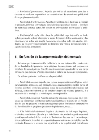 Tipología general de la publicidad


                                                                   – Publicidad promocional. Aquella que utiliza el anunciante para dar a
                                                                conocer sus acciones emprendidas en comunicación. Se trata de una publicidad
                                                                de su propia comunicación.

                                                                    – Publicidad de información. Aquella cuya intención es la de dar a conocer
                                                                el producto, informar sobre alguna característica especial del mismo… Este tipo
                                                                de publicidad difunde datos, sin incidir en apreciaciones psicológicas o emo-
                                                                tivas.

                                                                    – Publicidad de seducción. Aquella publicidad cuya intención es la de
                                                                influir, persuadir, seducir al receptor a través del campo de los sentimientos y las
                                                                emociones. Se utiliza con mucha frecuencia, pero sobre todo con aquellos pro-
                                                                ductos, de los que verdaderamente, no tenemos una ventaja diferencial clara y
                                                                significativa para el receptor.
©ESIC EDITORIAL. ISBN 978-84-7356-568-4. COPIA DE USO PRIVADO




                                                                6. En función de la argumentación del mensaje
                                                                   Sabemos que la comunicación publicitaria es una información convincente
                                                                de las bondades del producto, para satisfacer las necesidades del receptor, en
                                                                beneficio de unos objetivos. Por ello, nuestros mensajes pueden llevar una carga
                                                                persuasiva más racional y/o más emocional, o tratarse de mensajes subliminales.
                                                                   De ahí que podamos clasificar así a la publicidad:

                                                                   – Publicidad racional. Aquella que recurre a argumentaciones lógicas, sobre
                                                                características intrínsecas del producto. Estos razonamientos pueden llevar al
                                                                receptor a deducir (como una cascada lógica de razonamientos) el contenido del
                                                                mensaje, a inducirlo (inferir, de lo concreto llegar a la realidad genérica), o a
                                                                hacer uso de la analogía o la retórica para su comprensión.
                                                                    – Publicidad emocional. Aquella que aporta una carga psicológica en el con-
                                                                tenido de su mensaje. Este tipo de publicidad suele hacer hincapié en los resulta-
                                                                dos del uso del producto y en las satisfacciones que el consumidor obtendrá con
                                                                él. Su utilización es propia en productos de perfumería, moda…

                                                                    – Y la Publicidad subliminal. Según el diccionario de la Lengua Española,
                                                                el término «subliminal» (de sub- y el latín limen, inis, umbral) significa que está
                                                                por debajo del umbral de la conciencia. También se dice que es el estímulo que
                                                                por su debilidad o brevedad no es percibido conscientemente, pero influye en la
                                                                conducta. Entonces, si se suma este significado al de la publicidad, entendemos


30
 