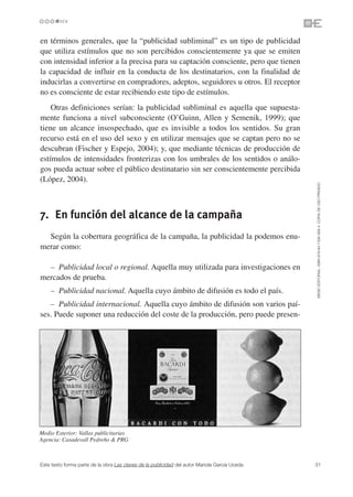 en términos generales, que la “publicidad subliminal” es un tipo de publicidad
que utiliza estímulos que no son percibidos conscientemente ya que se emiten
con intensidad inferior a la precisa para su captación consciente, pero que tienen
la capacidad de influir en la conducta de los destinatarios, con la finalidad de
inducirlas a convertirse en compradores, adeptos, seguidores u otros. El receptor
no es consciente de estar recibiendo este tipo de estímulos.
    Otras definiciones serían: la publicidad subliminal es aquella que supuesta-
mente funciona a nivel subconsciente (O’Guinn, Allen y Semenik, 1999); que
tiene un alcance insospechado, que es invisible a todos los sentidos. Su gran
recurso está en el uso del sexo y en utilizar mensajes que se captan pero no se
descubran (Fischer y Espejo, 2004); y, que mediante técnicas de producción de
estímulos de intensidades fronterizas con los umbrales de los sentidos o análo-
gos pueda actuar sobre el público destinatario sin ser conscientemente percibida
(López, 2004).




                                                                                               ©ESIC EDITORIAL. ISBN 978-84-7356-568-4. COPIA DE USO PRIVADO
7. En función del alcance de la campaña
  Según la cobertura geográfica de la campaña, la publicidad la podemos enu-
merar como:

  – Publicidad local o regional. Aquella muy utilizada para investigaciones en
mercados de prueba.
    – Publicidad nacional. Aquella cuyo ámbito de difusión es todo el país.
   – Publicidad internacional. Aquella cuyo ámbito de difusión son varios paí-
ses. Puede suponer una reducción del coste de la producción, pero puede presen-




Medio Exterior: Vallas publicitarias
Agencia: Casadevall Pedreño & PRG



Este texto forma parte de la obra Las claves de la publicidad del autor Mariola García Uceda   31
 