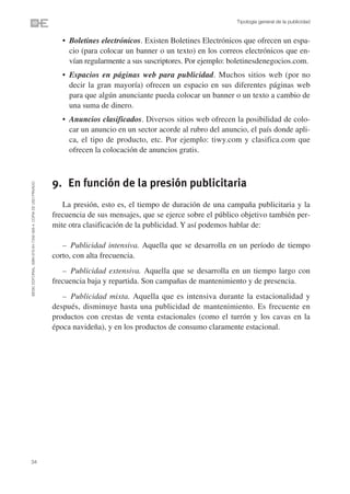 Tipología general de la publicidad


                                                                   • Boletines electrónicos. Existen Boletines Electrónicos que ofrecen un espa-
                                                                     cio (para colocar un banner o un texto) en los correos electrónicos que en-
                                                                     vían regularmente a sus suscriptores. Por ejemplo: boletinesdenegocios.com.
                                                                   • Espacios en páginas web para publicidad. Muchos sitios web (por no
                                                                     decir la gran mayoría) ofrecen un espacio en sus diferentes páginas web
                                                                     para que algún anunciante pueda colocar un banner o un texto a cambio de
                                                                     una suma de dinero.
                                                                   • Anuncios clasificados. Diversos sitios web ofrecen la posibilidad de colo-
                                                                     car un anuncio en un sector acorde al rubro del anuncio, el país donde apli-
                                                                     ca, el tipo de producto, etc. Por ejemplo: tiwy.com y clasifica.com que
                                                                     ofrecen la colocación de anuncios gratis.



                                                                9. En función de la presión publicitaria
©ESIC EDITORIAL. ISBN 978-84-7356-568-4. COPIA DE USO PRIVADO




                                                                   La presión, esto es, el tiempo de duración de una campaña publicitaria y la
                                                                frecuencia de sus mensajes, que se ejerce sobre el público objetivo también per-
                                                                mite otra clasificación de la publicidad. Y así podemos hablar de:

                                                                   – Publicidad intensiva. Aquella que se desarrolla en un período de tiempo
                                                                corto, con alta frecuencia.
                                                                   – Publicidad extensiva. Aquella que se desarrolla en un tiempo largo con
                                                                frecuencia baja y repartida. Son campañas de mantenimiento y de presencia.
                                                                   – Publicidad mixta. Aquella que es intensiva durante la estacionalidad y
                                                                después, disminuye hasta una publicidad de mantenimiento. Es frecuente en
                                                                productos con crestas de venta estacionales (como el turrón y los cavas en la
                                                                época navideña), y en los productos de consumo claramente estacional.




34
 