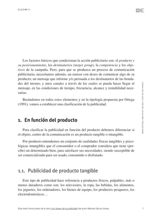 Los factores básicos que condicionan la acción publicitaria son: el producto y
su posicionamiento, los destinatarios (target group), la competencia y los obje-
tivos de la campaña. Pero, para que se produzca un proceso de comunicación
publicitaria, necesitamos además, un emisor con deseo de comunicar algo de su
producto; un mensaje que informe y/o persuada a los destinatarios de las bonda-




                                                                                               ©ESIC EDITORIAL. ISBN 978-84-7356-568-4. COPIA DE USO PRIVADO
des del mismo; y unos canales a través de los cuales se pueda hacer llegar el
mensaje, en las condiciones de tiempo, frecuencia, alcance y rentabilidad nece-
sarias.
   Basándonos en todos estos elementos y en la tipología propuesta por Ortega
(1991), vamos a establecer una clasificación de la publicidad.



1. En función del producto
    Para clasificar la publicidad en función del producto debemos diferenciar si
el objeto, centro de la comunicación es un producto tangible o intangible.
   Por producto entendemos un conjunto de cualidades físicas tangibles y psico-
lógicas intangibles que el consumidor o el comprador considera que tiene (per-
cibe) un determinado bien, para satisfacer sus necesidades, siendo susceptible de
ser comercializado para ser usado, consumido o disfrutado.



1.1. Publicidad de producto tangible
   Este tipo de publicidad hace referencia a productos físicos, palpables, más o
menos duraderos como son: los televisores, la ropa, las bebidas, los alimentos,
los juguetes, los ordenadores, los bienes de equipo, los productos pesqueros, los
electrodomésticos…


Este texto forma parte de la obra Las claves de la publicidad del autor Mariola García Uceda             7
 