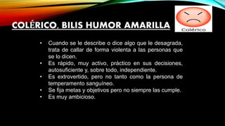 • Cuando se le describe o dice algo que le desagrada,
trata de callar de forma violenta a las personas que
se lo dicen.
• Es rápido, muy activo, práctico en sus decisiones,
autosuficiente y, sobre todo, independiente.
• Es extrovertido, pero no tanto como la persona de
temperamento sanguíneo.
• Se fija metas y objetivos pero no siempre las cumple.
• Es muy ambicioso.
COLÉRICO, BILIS HUMOR AMARILLA
 