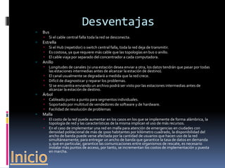 Desventajas 
 Bus 
 Si el cable central falla toda la red se desconecta. 
 Estrella 
 Si el Hub (repetidor) o switch central falla, toda la red deja de transmitir. 
 Es costosa, ya que requiere más cable que las topologías en bus o anillo. 
 El cable viaja por separado del concentrador a cada computadora. 
 Anillo 
 Longitudes de canales (si una estación desea enviar a otra, los datos tendrán que pasar por todas 
las estaciones intermedias antes de alcanzar la estación de destino). 
 El canal usualmente se degradará a medida que la red crece. 
 Difícil de diagnosticar y reparar los problemas. 
 SI se encuentra enviando un archivo podrá ser visto por las estaciones intermedias antes de 
alcanzar la estación de destino. 
 Árbol 
 Cableado punto a punto para segmentos individuales. 
 Soportado por multitud de vendedores de software y de hardware. 
 Facilidad de resolución de problemas 
 Malla 
 El costo de la red puede aumentar en los casos en los que se implemente de forma alámbrica, la 
topología de red y las características de la misma implican el uso de más recursos. 
 En el caso de implementar una red en malla para atención de emergencias en ciudades con 
densidad poblacional de más de 5000 habitantes por kilómetro cuadrado, la disponibilidad del 
ancho de banda puede verse afectada por la cantidad de usuarios que hacen uso de la red 
simultáneamente; para entregar un ancho de banda que garantice la tasa de datos en demanda 
y, que en particular, garantice las comunicaciones entre organismos de rescate, es necesario 
instalar más puntos de acceso, por tanto, se incrementan los costos de implementación y puesta 
en marcha. 
 