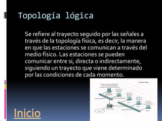 Topología lógica 
Se refiere al trayecto seguido por las señales a 
través de la topología física, es decir, la manera 
en que las estaciones se comunican a través del 
medio físico. Las estaciones se pueden 
comunicar entre si, directa o indirectamente, 
siguiendo un trayecto que viene determinado 
por las condiciones de cada momento. 
 