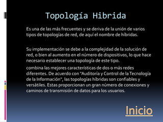 Topología Hibrida 
Es una de las más frecuentes y se deriva de la unión de varios 
tipos de topologías de red, de aquí el nombre de híbridas. 
Su implementación se debe a la complejidad de la solución de 
red, o bien al aumento en el número de dispositivos, lo que hace 
necesario establecer una topología de este tipo. 
combina las mejores características de dos o más redes 
diferentes. De acuerdo con "Auditoría y Control de la Tecnología 
de la Información", las topologías híbridas son confiables y 
versátiles. Estas proporcionan un gran número de conexiones y 
caminos de transmisión de datos para los usuarios. 
 