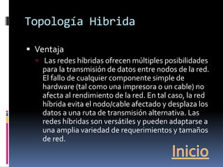 Topología Hibrida 
 Ventaja 
 Las redes híbridas ofrecen múltiples posibilidades 
para la transmisión de datos entre nodos de la red. 
El fallo de cualquier componente simple de 
hardware (tal como una impresora o un cable) no 
afecta al rendimiento de la red. En tal caso, la red 
híbrida evita el nodo/cable afectado y desplaza los 
datos a una ruta de transmisión alternativa. Las 
redes híbridas son versátiles y pueden adaptarse a 
una amplia variedad de requerimientos y tamaños 
de red. 
 