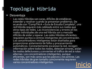 Topología Hibrida 
 Desventaja 
 Las redes híbridas son caras, difíciles de establecer, 
extender y resolver cuando se presentan problemas. De 
acuerdo con "CompTIA A + Guía de Estudio Completa", una 
red híbrida requiere más cableado entre sus nodos que 
otros tipos de redes. Las inconsistencias y errores en los 
nodos individuales de una red híbrida son a menudo 
difíciles de aislar y reparar. Las redes híbridas eficientes 
requieren puntos o centros inteligentes de concentración. 
Los concentradores inteligentes están diseñados para 
proporcionar aislamiento de fallos y procesamiento 
automáticos. Constantemente escanean la red, recogen 
información sobre todos los nodos, detectan errores, aislan 
los nodos defectuosos y convierten el tráfico de red a rutas 
alternas. Los concentradores inteligentes, aunque 
eficientes, son más caros que los pasivos y los activos. Las 
redes híbridas de gran tamaño comúnmente requieren 
varios concentradores inteligentes. 
 