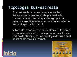 Topología bus-estrella 
En este caso la red es un bus que se cablea 
físicamente como una estrella por medio de 
concentradores. Una red que tiene grupos de 
estaciones configuradas en estrella conectada con 
tramos largos de bus lineal. 
Si todas las estaciones se encuentran en fila (como 
en un salón de clases o a lo largo de un pasillo en un 
edificio de oficinas), es una topología de Bus la cual 
utiliza cable coaxial ethernet. 
 