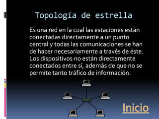 Topología de estrella 
Es una red en la cual las estaciones están 
conectadas directamente a un punto 
central y todas las comunicaciones se han 
de hacer necesariamente a través de éste. 
Los dispositivos no están directamente 
conectados entre sí, además de que no se 
permite tanto tráfico de información. 
 
