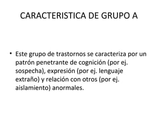 CARACTERISTICA DE GRUPO A
• Este grupo de trastornos se caracteriza por un
patrón penetrante de cognición (por ej.
sospech...