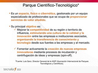 Parque Científico-Tecnológico*
 Es un espacio, físico o cibernético, gestionado por un equipo
  especializado de profesionales que se ocupa de proporcionar
  servicios de valor añadido.

 Su principal objetivo es:
     Mejorar la competitividad de su región o territorio de
      influencia, estimulando una cultura de la calidad y la
      innovación entre las empresas e instituciones asociadas,
      organizando la transferencia de conocimiento y
      tecnología desde sus fuentes a las empresas y al mercado.

    Fomentar activamente la creación de nuevas empresas
     innovadoras mediante procesos de incubación y
     centrifugación de ideas y empresas (spin-off).

     *Fuente: Luis Sanz. Director General de la IASP (Asociación Internacional de Parques
                                  Tecnológicos y Científicos).
 