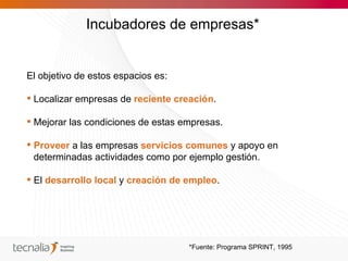 Incubadores de empresas*


El objetivo de estos espacios es:

 Localizar empresas de reciente creación.

 Mejorar las condiciones de estas empresas.

 Proveer a las empresas servicios comunes y apoyo en
  determinadas actividades como por ejemplo gestión.

 El desarrollo local y creación de empleo.




                                    *Fuente: Programa SPRINT, 1995
 