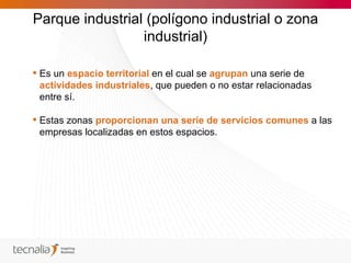 Parque industrial (polígono industrial o zona
                 industrial)

 Es un espacio territorial en el cual se agrupan una serie de
  actividades industriales, que pueden o no estar relacionadas
  entre sí.

 Estas zonas proporcionan una serie de servicios comunes a las
  empresas localizadas en estos espacios.
 
