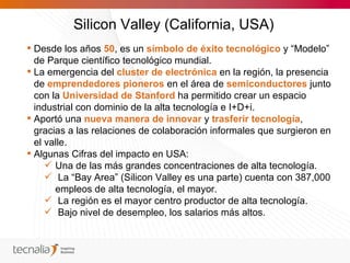 Silicon Valley (California, USA)
 Desde los años 50, es un símbolo de éxito tecnológico y “Modelo”
  de Parque científico tecnológico mundial.
 La emergencia del cluster de electrónica en la región, la presencia
  de emprendedores pioneros en el área de semiconductores junto
  con la Universidad de Stanford ha permitido crear un espacio
  industrial con dominio de la alta tecnología e I+D+i.
 Aportó una nueva manera de innovar y trasferir tecnología,
  gracias a las relaciones de colaboración informales que surgieron en
  el valle.
 Algunas Cifras del impacto en USA:
      Una de las más grandes concentraciones de alta tecnología.
      La “Bay Area” (Silicon Valley es una parte) cuenta con 387,000
       empleos de alta tecnología, el mayor.
      La región es el mayor centro productor de alta tecnología.
      Bajo nivel de desempleo, los salarios más altos.
 