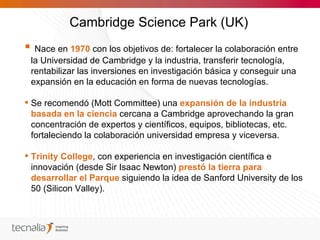 Cambridge Science Park (UK)
 Nace en 1970 con los objetivos de: fortalecer la colaboración entre
 la Universidad de Cambridge y la industria, transferir tecnología,
 rentabilizar las inversiones en investigación básica y conseguir una
 expansión en la educación en forma de nuevas tecnologías.

 Se recomendó (Mott Committee) una expansión de la industria
  basada en la ciencia cercana a Cambridge aprovechando la gran
  concentración de expertos y científicos, equipos, bibliotecas, etc.
  fortaleciendo la colaboración universidad empresa y viceversa.

 Trinity College, con experiencia en investigación científica e
  innovación (desde Sir Isaac Newton) prestó la tierra para
  desarrollar el Parque siguiendo la idea de Sanford University de los
  50 (Silicon Valley).
 