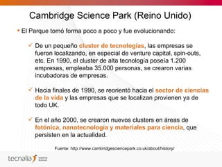 Cambridge Science Park (Reino Unido)
 El Parque tomó forma poco a poco y fue evolucionando:

    De un pequeño cluster de tecnologías, las empresas se
     fueron localizando, en especial de venture capital, spin-outs,
     etc. En 1990, el cluster de alta tecnología poseía 1.200
     empresas, empleaba 35.000 personas, se crearon varias
     incubadoras de empresas.

    Hacia finales de 1990, se reorientó hacia el sector de ciencias
     de la vida y las empresas que se localizan provienen ya de
     todo UK.

    En el año 2000, se crearon nuevos clusters en áreas de
     fotónica, nanotecnología y materiales para ciencia, que
     persisten en la actualidad.

             Fuente: http://www.cambridgesciencepark.co.uk/about/history/
 