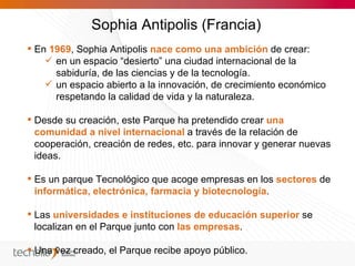 Sophia Antipolis (Francia)
 En 1969, Sophia Antipolis nace como una ambición de crear:
     en un espacio “desierto” una ciudad internacional de la
      sabiduría, de las ciencias y de la tecnología.
     un espacio abierto a la innovación, de crecimiento económico
      respetando la calidad de vida y la naturaleza.

 Desde su creación, este Parque ha pretendido crear una
  comunidad a nivel internacional a través de la relación de
  cooperación, creación de redes, etc. para innovar y generar nuevas
  ideas.

 Es un parque Tecnológico que acoge empresas en los sectores de
  informática, electrónica, farmacia y biotecnología.

 Las universidades e instituciones de educación superior se
  localizan en el Parque junto con las empresas.

 Una vez creado, el Parque recibe apoyo público.
 