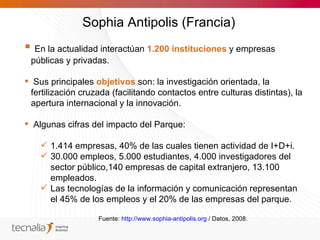 Sophia Antipolis (Francia)
 En la actualidad interactúan 1.200 instituciones y empresas
 públicas y privadas.

 Sus principales objetivos son: la investigación orientada, la
 fertilización cruzada (facilitando contactos entre culturas distintas), la
 apertura internacional y la innovación.

 Algunas cifras del impacto del Parque:

     1.414 empresas, 40% de las cuales tienen actividad de I+D+i.
     30.000 empleos, 5.000 estudiantes, 4.000 investigadores del
      sector público,140 empresas de capital extranjero, 13.100
      empleados.
     Las tecnologías de la información y comunicación representan
      el 45% de los empleos y el 20% de las empresas del parque.

                   Fuente: http://www.sophia-antipolis.org / Datos, 2008.
 