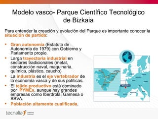 Modelo vasco- Parque Científico Tecnológico
                   de Bizkaia
Para entender la creación y evolución del Parque es importante conocer la
situación de partida:

 Gran autonomía (Estatuto de
  Autonomía de 1979) con Gobierno y
  Parlamento propio.
 Larga trayectoria industrial en
  sectores tradicionales (metal,
  construcción naval, maquinaria,
  química, plástico, caucho)
 La industria es el eje vertebrador de
  la economía vasca y de sus políticas.
 El tejido productivo está dominado
  por PYMEs, aunque hay grandes
  empresas como Iberdrola, Gamesa o
  BBVA.
 Población altamente cualificada.
 
