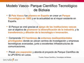 Modelo Vasco- Parque Científico Tecnológico
               de Bizkaia
 El País Vasco fue pionera en España en crear un Parque
 Tecnológico en 1985 y en la actualidad es el mayor existente en
 España.

 El Parque se creó gracias al apoyo de las instituciones vascas
 con el objetivo de promover la diversificación de la industria, y la
 transferencia y difusión de la tecnología e innovación.

 Comprende 213 hectáreas de entornos medioambientales
 privilegiados donde se ubican centros de investigación y empresas
 tecnológicas avanzadas, junto a excelentes infraestructuras de
 comunicaciones.

 Prevé una expansión y aborda el proyecto de Parque Científico de
 la UPV/EHU en Leioa.
                              * Fuente: Parque Científico y Tecnológico de Bizkaia
 
