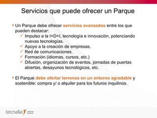 Servicios que puede ofrecer un Parque

 Un Parque debe ofrecer servicios avanzados entre los que
  pueden destacar:
     Impulso a la I+D+I, tecnología e innovación, potenciando
      nuevas tecnologías.
     Apoyo a la creación de empresas.
     Red de comunicaciones.
     Formación (idiomas, cursos, etc.)
     Difusión, organización de eventos, jornadas de puertas
      abiertas, desayunos tecnológicos, etc.

 El Parque debe ofertar terrenos en un entorno agradable y
  sostenible: compra y/ o alquiler para los futuros inquilinos.
 