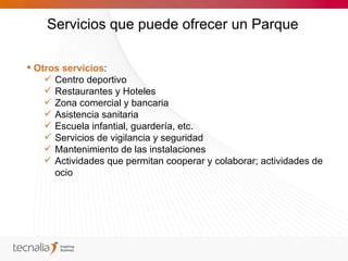 Servicios que puede ofrecer un Parque

 Otros servicios:
     Centro deportivo
     Restaurantes y Hoteles
     Zona comercial y bancaria
     Asistencia sanitaria
     Escuela infantial, guardería, etc.
     Servicios de vigilancia y seguridad
     Mantenimiento de las instalaciones
     Actividades que permitan cooperar y colaborar; actividades de
      ocio
 