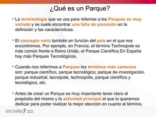 ¿Qué es un Parque?
 La terminología que se usa para referirse a los Parques es muy
  variada y se suele encontrar una falta de precisión en la
  definición y las características.

 El concepto varía también en función del país en el que nos
  encontremos. Por ejemplo, en Francia, el término Technopole es
  más común frente a Reino Unido, el Parque Científico.En España
  hay más Parques Tecnológicos.

 Cuando nos referimos a Parques los términos más comunes
  son: parque científico, parque tecnológico, parque de investigación,
  parque industrial, tecnopole, technopolis, parque científico y
  tecnológico, etc.

 Antes de crear un Parque es muy importante tener claro el
  propósito del mismo y la actividad principal al que lo queremos
  dedicar para poder realizar la mejor elección en cuanto al término.
 