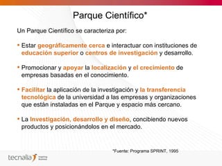 Parque Científico*
Un Parque Científico se caracteriza por:

 Estar geográficamente cerca e interactuar con instituciones de
  educación superior o centros de investigación y desarrollo.

 Promocionar y apoyar la localización y el crecimiento de
  empresas basadas en el conocimiento.

 Facilitar la aplicación de la investigación y la transferencia
  tecnológica de la universidad a las empresas y organizaciones
  que están instaladas en el Parque y espacio más cercano.

 La Investigación, desarrollo y diseño, concibiendo nuevos
  productos y posicionándolos en el mercado.


                                  *Fuente: Programa SPRINT, 1995
 