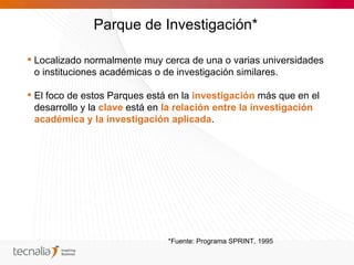 Parque de Investigación*

 Localizado normalmente muy cerca de una o varias universidades
  o instituciones académicas o de investigación similares.

 El foco de estos Parques está en la investigación más que en el
  desarrollo y la clave está en la relación entre la investigación
  académica y la investigación aplicada.




                               *Fuente: Programa SPRINT, 1995
 