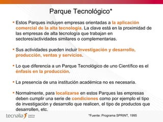 Parque Tecnológico*
 Estos Parques incluyen empresas orientadas a la aplicación
  comercial de la alta tecnología. La clave está en la proximidad de
  las empresas de alta tecnología que trabajan en
  sectores/actividades similares o complementarias.

 Sus actividades pueden incluir Investigación y desarrollo,
  producción, ventas y servicios.

 Lo que diferencia a un Parque Tecnológico de uno Científico es el
  énfasis en la producción.

 La presencia de una institución académica no es necesaria.

 Normalmente, para localizarse en estos Parques las empresas
  deben cumplir una serie de condiciones como por ejemplo el tipo
  de investigación y desarrollo que realicen, el tipo de productos que
  desarrollen, etc.
                                      *Fuente: Programa SPRINT, 1995
 