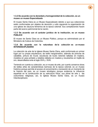 8
1.3.2 De acuerdo con la densidad y homogeneidad de la colección, es un
museo un museo Especializado
El museo Santa Clara es un Museo Especializado debido a que sus colecciones
están conformadas por objetos de devoción y culto siguiendo la organización de
una iglesia de clausura femenina de la época colonial. Sus compilaciones hacen
parte del acervo patrimonial de la nación.
1.3.3 De acuerdo con el carácter jurídico de la institución, es un museo
PÚBLICO
El museo de Santa Clara es un Museo Público, porque es administrado por el
Ministerio de Cultura de Colombia.
1.3.4 De acuerdo con la naturaleza de la colección es un museo
INTERDISCIPLINARIO
La colección de arte de la Iglesia Museo Santa Clara, está conformada en primer
lugar por su propia arquitectura, de estilo neogranadino, además de pinturas de
caballete, pintura de mural, esculturas de busto redondo talladas en madera,
modelos en yeso pintado y retablos tallados en madera y recubiertos en hojilla de
oro, desarrollados ente el siglo XVII y XVIII.
Teniendo en cuenta su colección, es un museo de arte, por cuanto conserva obras
de bellas artes de características barrocas de la época colonial, es un museo
histórico porque permite el acceso al conocimiento y recreación de un momento de
la historia del país, es un museo etnológico porque evidencia la influencia
española en la construcción de su estructura física, sus obras de arte y las
costumbres religiosas, así, la Iglesia Museo Santa Clara, es un museo
Interdisciplinario
 